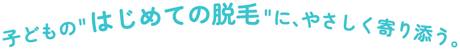 子どもの”はじめての脱毛”に、やさしく寄り添う。